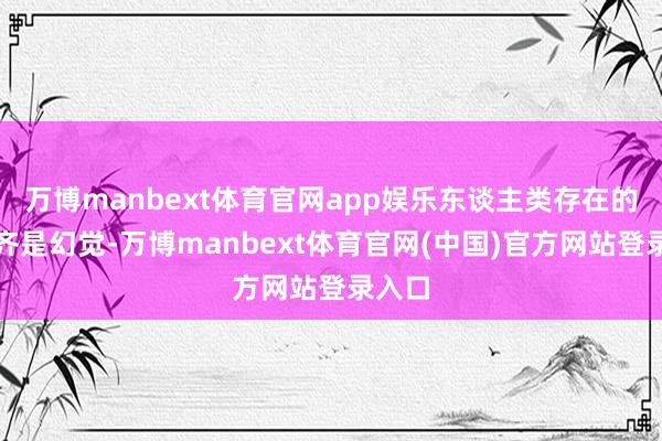 万博manbext体育官网app娱乐东谈主类存在的基本齐是幻觉-万博manbext体育官网(中国)官方网站登录入口