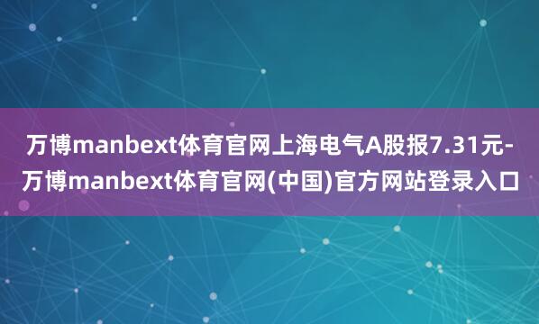 万博manbext体育官网上海电气A股报7.31元-万博manbext体育官网(中国)官方网站登录入口