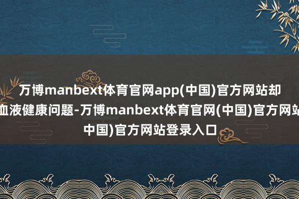 万博manbext体育官网app(中国)官方网站却藏着一些血液健康问题-万博manbext体育官网(中国)官方网站登录入口