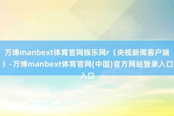 万博manbext体育官网娱乐网r（央视新闻客户端）-万博manbext体育官网(中国)官方网站登录入口