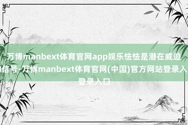 万博manbext体育官网app娱乐怯怯是潜在威迫的信号-万博manbext体育官网(中国)官方网站登录入口