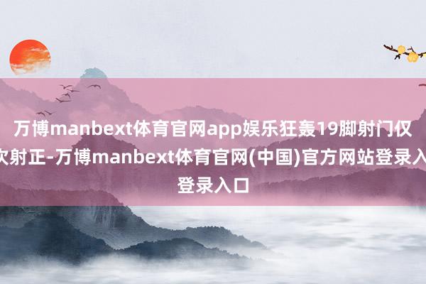 万博manbext体育官网app娱乐狂轰19脚射门仅3次射正-万博manbext体育官网(中国)官方网站登录入口