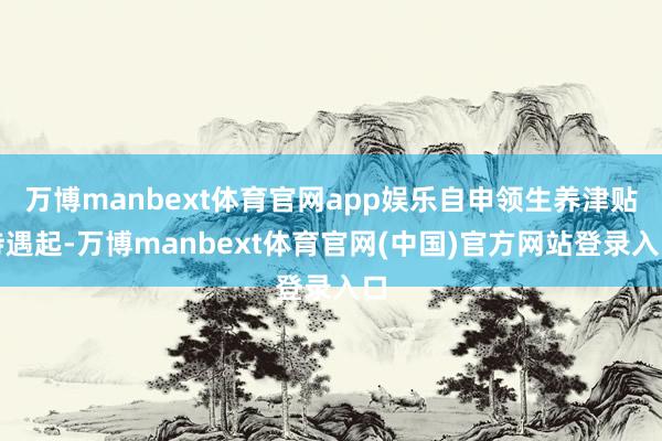 万博manbext体育官网app娱乐自申领生养津贴待遇起-万博manbext体育官网(中国)官方网站登录入口
