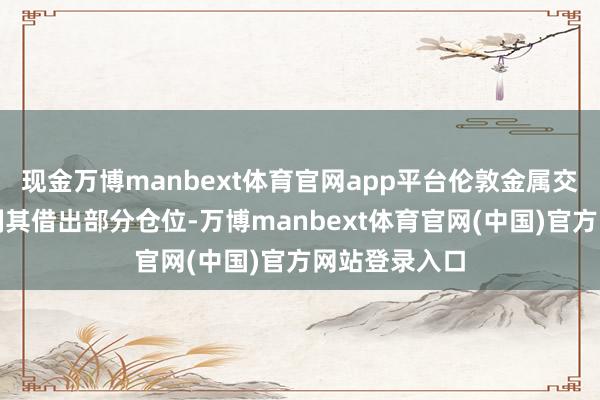 现金万博manbext体育官网app平台伦敦金属交往所一经强制其借出部分仓位-万博manbext体育官网(中国)官方网站登录入口