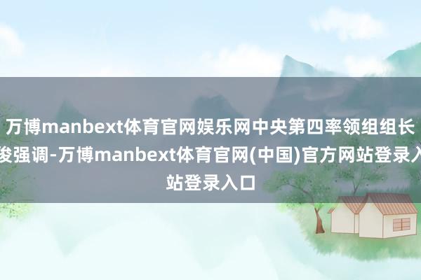 万博manbext体育官网娱乐网中央第四率领组组长车俊强调-万博manbext体育官网(中国)官方网站登录入口