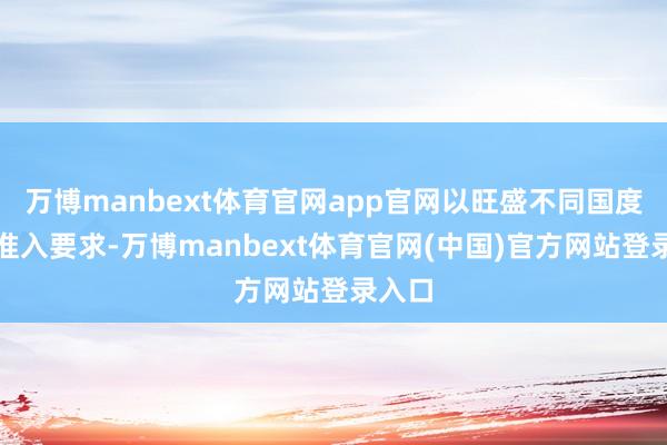 万博manbext体育官网app官网以旺盛不同国度商场准入要求-万博manbext体育官网(中国)官方网站登录入口