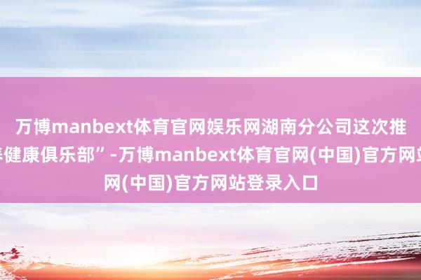 万博manbext体育官网娱乐网湖南分公司这次推出“医健养健康俱乐部”-万博manbext体育官网(中国)官方网站登录入口