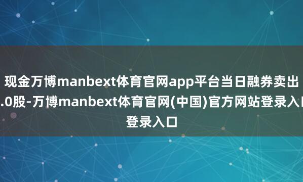 现金万博manbext体育官网app平台当日融券卖出0.0股-万博manbext体育官网(中国)官方网站登录入口