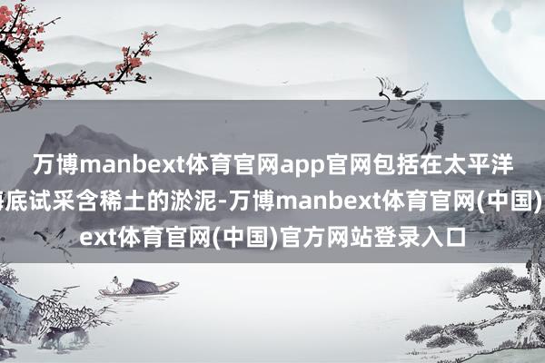 万博manbext体育官网app官网包括在太平洋南鸟岛隔邻深海海底试采含稀土的淤泥-万博manbext体育官网(中国)官方网站登录入口