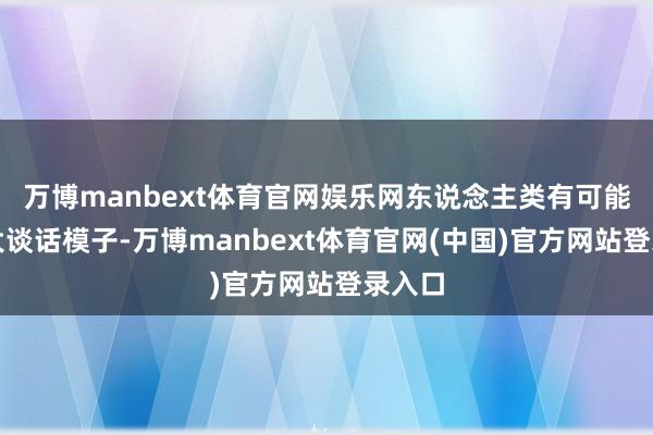 万博manbext体育官网娱乐网东说念主类有可能等于大谈话模子-万博manbext体育官网(中国)官方网站登录入口