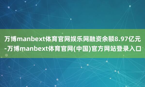 万博manbext体育官网娱乐网融资余额8.97亿元-万博manbext体育官网(中国)官方网站登录入口