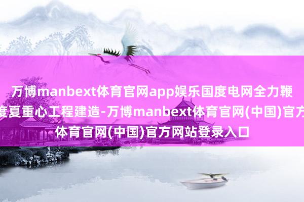 万博manbext体育官网app娱乐国度电网全力鞭策168项迎峰度夏重心工程建造-万博manbext体育官网(中国)官方网站登录入口