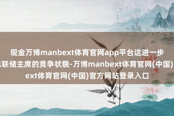 现金万博manbext体育官网app平台这进一步明确了下任好意思联储主席的竞争状貌-万博manbext体育官网(中国)官方网站登录入口