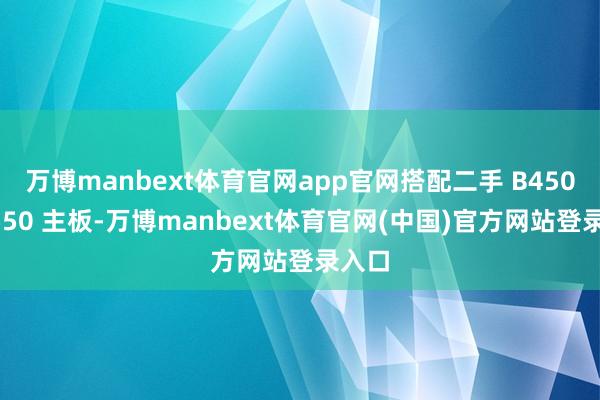 万博manbext体育官网app官网搭配二手 B450、B550 主板-万博manbext体育官网(中国)官方网站登录入口
