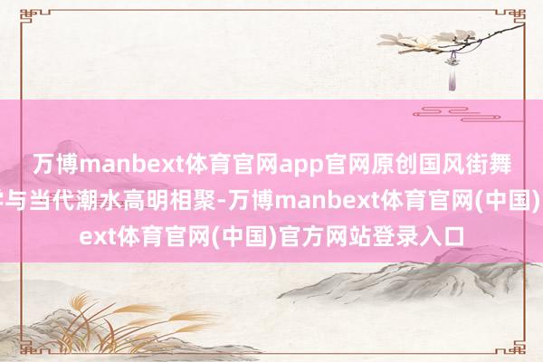万博manbext体育官网app官网原创国风街舞则将传统好意思学与当代潮水高明相聚-万博manbext体育官网(中国)官方网站登录入口