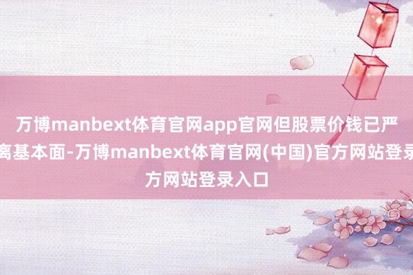 万博manbext体育官网app官网但股票价钱已严重脱离基本面-万博manbext体育官网(中国)官方网站登录入口