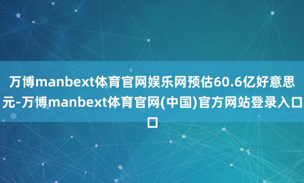 万博manbext体育官网娱乐网预估60.6亿好意思元-万博manbext体育官网(中国)官方网站登录入口