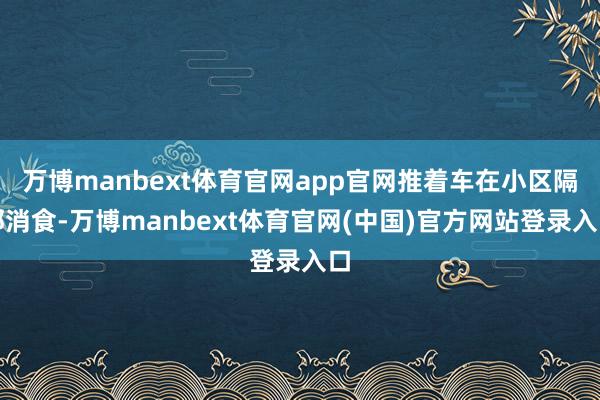 万博manbext体育官网app官网推着车在小区隔邻消食-万博manbext体育官网(中国)官方网站登录入口