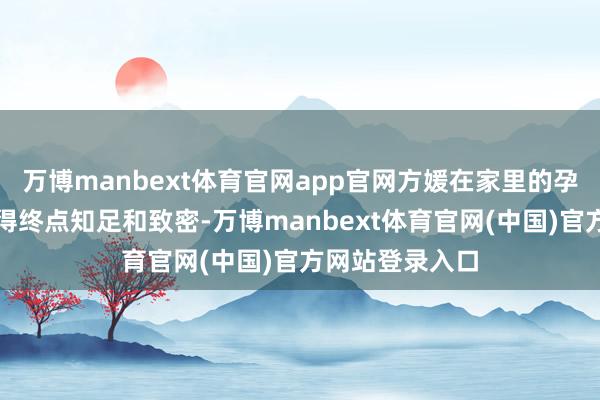 万博manbext体育官网app官网方媛在家里的孕期糊口然则过得终点知足和致密-万博manbext体育官网(中国)官方网站登录入口
