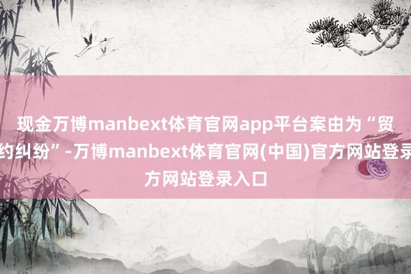 现金万博manbext体育官网app平台案由为“贸易公约纠纷”-万博manbext体育官网(中国)官方网站登录入口