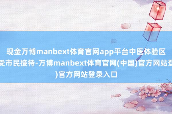 现金万博manbext体育官网app平台中医体验区一样深受市民接待-万博manbext体育官网(中国)官方网站登录入口