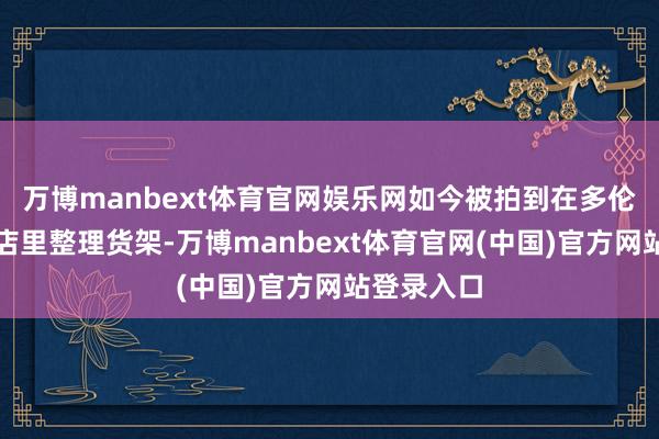 万博manbext体育官网娱乐网如今被拍到在多伦多的便利店里整理货架-万博manbext体育官网(中国)官方网站登录入口