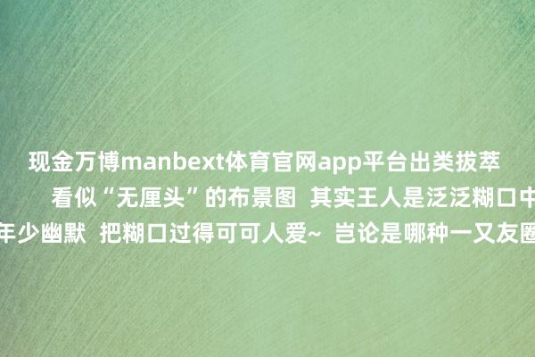 现金万博manbext体育官网app平台出类拔萃  看到径直被硬控          看似“无厘头”的布景图  其实王人是泛泛糊口中的小乐趣  用极年少幽默  把糊口过得可可人爱~  岂论是哪种一又友圈布景图  它不单是是一张图片  更是咱们厚谊的交付  那些被定格在布景图里的画面  王人是时光长河里的点点星光  毕竟这里藏着的  是咱们历久不思丢失的芳华全记载  你的一又友圈布景图是哪一种呢？  背后又藏着若何的故事呢？  快来挑剔区共享吧  开首：中国大学生在线抽象整理自网友挑剔等 -万博manbext体育官网(中国)官方网站登录入口
