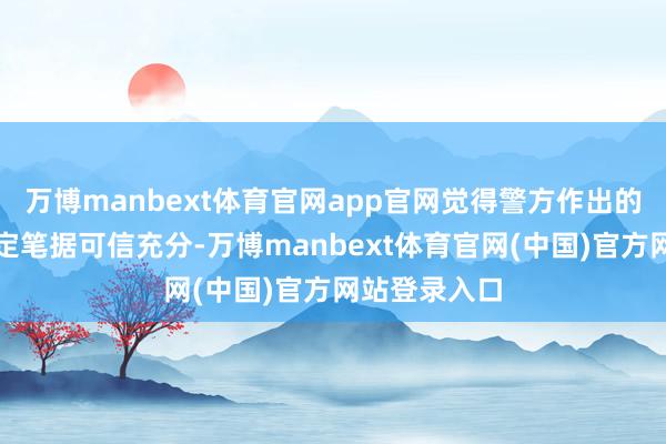 万博manbext体育官网app官网觉得警方作出的行政处罚决定笔据可信充分-万博manbext体育官网(中国)官方网站登录入口