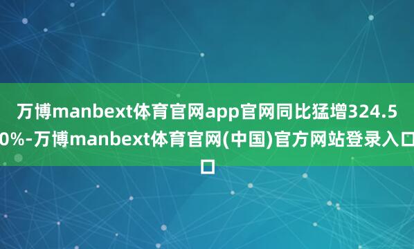 万博manbext体育官网app官网同比猛增324.50%-万博manbext体育官网(中国)官方网站登录入口