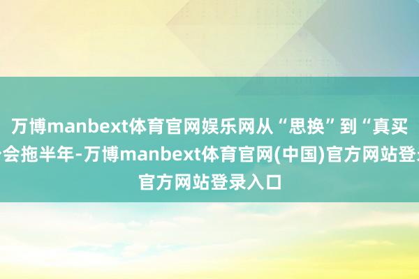 万博manbext体育官网娱乐网从“思换”到“真买”至少会拖半年-万博manbext体育官网(中国)官方网站登录入口