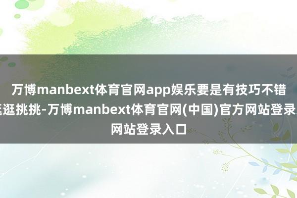 万博manbext体育官网app娱乐要是有技巧不错多逛逛挑挑-万博manbext体育官网(中国)官方网站登录入口