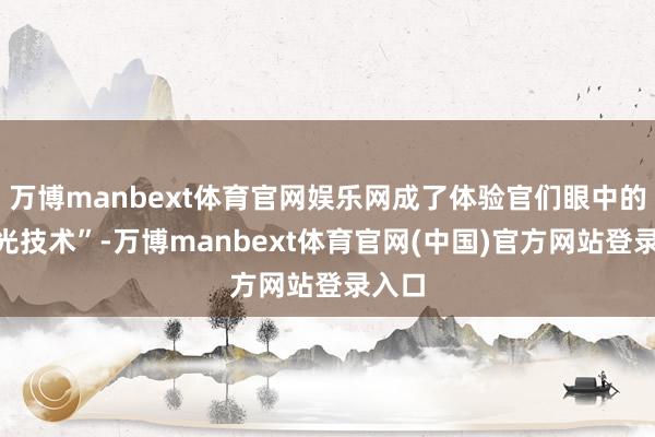 万博manbext体育官网娱乐网成了体验官们眼中的“高光技术”-万博manbext体育官网(中国)官方网站登录入口