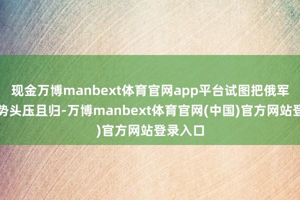 现金万博manbext体育官网app平台试图把俄军的枢纽势头压且归-万博manbext体育官网(中国)官方网站登录入口