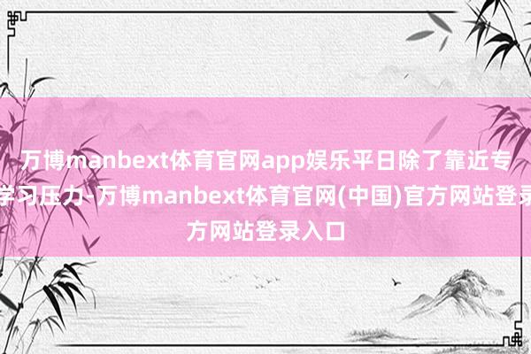 万博manbext体育官网app娱乐平日除了靠近专科课学习压力-万博manbext体育官网(中国)官方网站登录入口
