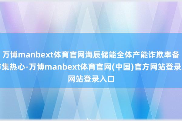 万博manbext体育官网海辰储能全体产能诈欺率备受市集热心-万博manbext体育官网(中国)官方网站登录入口