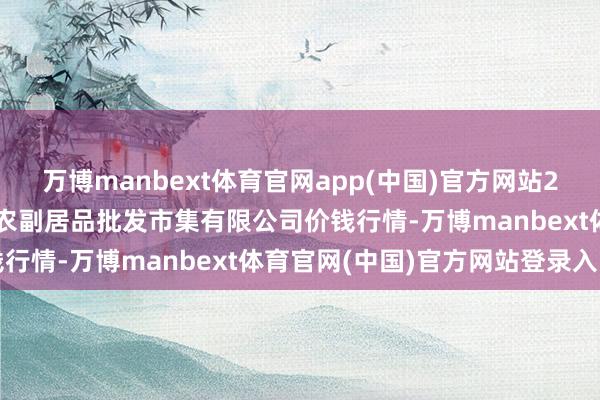 万博manbext体育官网app(中国)官方网站2025年9月8日洛阳宏进农副居品批发市集有限公司价钱行情-万博manbext体育官网(中国)官方网站登录入口