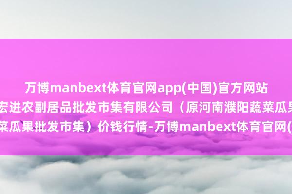 万博manbext体育官网app(中国)官方网站2025年9月8日河南濮阳宏进农副居品批发市集有限公司（原河南濮阳蔬菜瓜果批发市集）价钱行情-万博manbext体育官网(中国)官方网站登录入口
