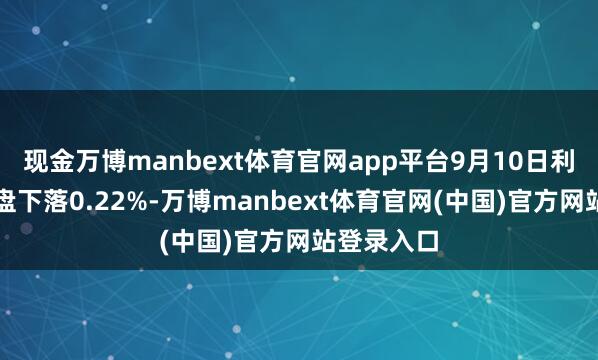 现金万博manbext体育官网app平台9月10日利扬转债收盘下落0.22%-万博manbext体育官网(中国)官方网站登录入口