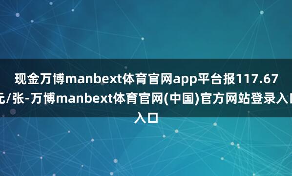 现金万博manbext体育官网app平台报117.67元/张-万博manbext体育官网(中国)官方网站登录入口