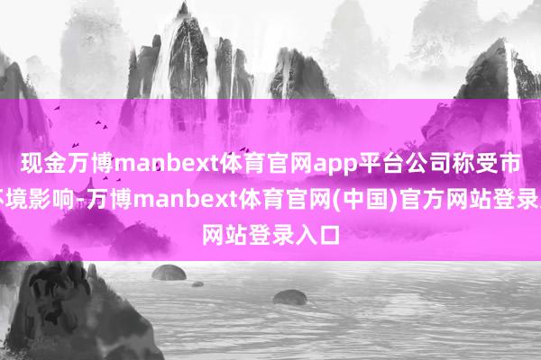 现金万博manbext体育官网app平台公司称受市集环境影响-万博manbext体育官网(中国)官方网站登录入口