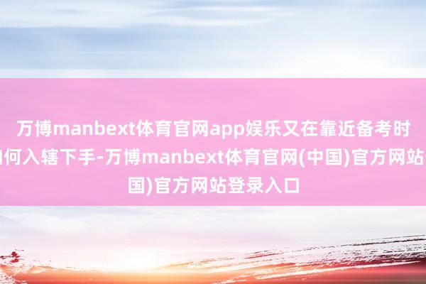 万博manbext体育官网app娱乐又在靠近备考时不知该如何入辖下手-万博manbext体育官网(中国)官方网站登录入口