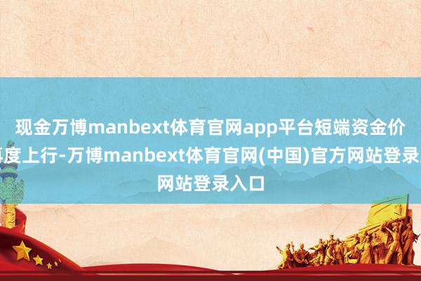 现金万博manbext体育官网app平台短端资金价钱再度上行-万博manbext体育官网(中国)官方网站登录入口