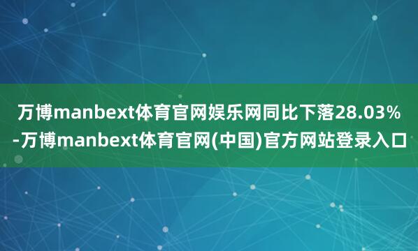 万博manbext体育官网娱乐网同比下落28.03%-万博manbext体育官网(中国)官方网站登录入口