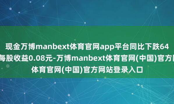 现金万博manbext体育官网app平台同比下跌64.32%;基本每股收益0.08元-万博manbext体育官网(中国)官方网站登录入口
