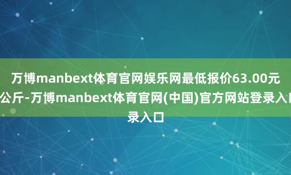 万博manbext体育官网娱乐网最低报价63.00元/公斤-万博manbext体育官网(中国)官方网站登录入口