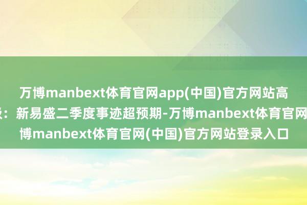 万博manbext体育官网app(中国)官方网站高速光模块启动增长壹评级：新易盛二季度事迹超预期-万博manbext体育官网(中国)官方网站登录入口