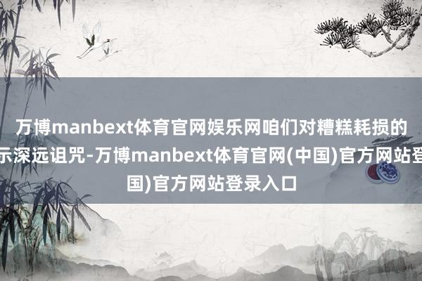 万博manbext体育官网娱乐网咱们对糟糕耗损的同学暗示深远诅咒-万博manbext体育官网(中国)官方网站登录入口