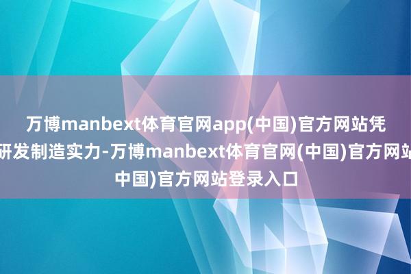 万博manbext体育官网app(中国)官方网站凭借车规级研发制造实力-万博manbext体育官网(中国)官方网站登录入口