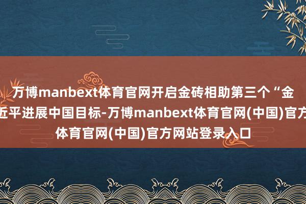 万博manbext体育官网开启金砖相助第三个“金色十年”，习近平进展中国目标-万博manbext体育官网(中国)官方网站登录入口