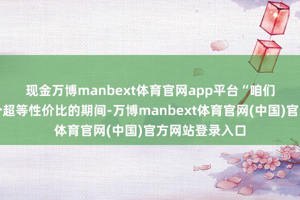 现金万博manbext体育官网app平台 “咱们认真进入了一个超等性价比的期间-万博manbext体育官网(中国)官方网站登录入口